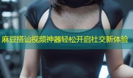 麻豆搭讪视频神器轻松开启社交新体验