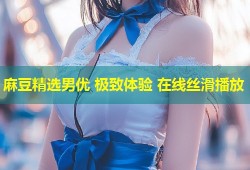 麻豆精选男优 极致体验 在线丝滑播放