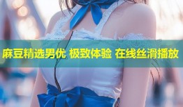 麻豆精选男优 极致体验 在线丝滑播放