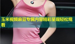 玉米视频麻豆专属内容精彩呈现轻松观看