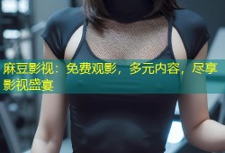 麻豆影视：免费观影，多元内容，尽享影视盛宴