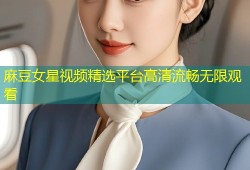 麻豆女星视频精选平台高清流畅无限观看
