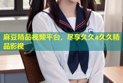 麻豆精品视频平台，尽享久久a久久精品影视