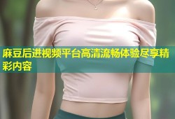 麻豆后进视频平台高清流畅体验尽享精彩内容