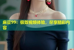 麻豆99：极致视频体验，尽享精彩内容