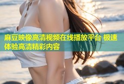 麻豆映像高清视频在线播放平台 极速体验高清精彩内容