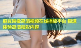 麻豆映像高清视频在线播放平台 极速体验高清精彩内容