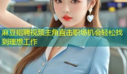 麻豆招聘视频主角直击职场机会轻松找到理想工作