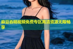 麻豆吞精视频免费专区高清资源无限畅享