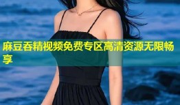 麻豆吞精视频免费专区高清资源无限畅享