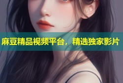 麻豆精品视频平台，精选独家影片