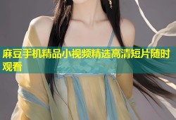 麻豆手机精品小视频精选高清短片随时观看