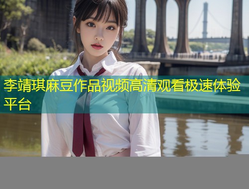 李靖琪麻豆作品视频高清观看极速体验平台