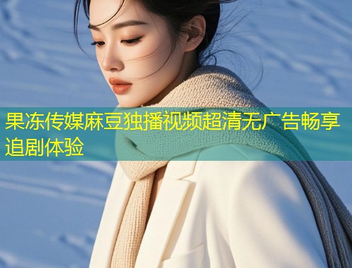 果冻传媒麻豆独播视频超清无广告畅享追剧体验