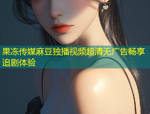 果冻传媒麻豆独播视频超清无广告畅享追剧体验