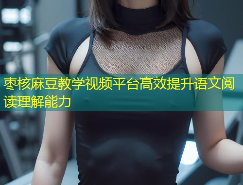 枣核麻豆教学视频平台高效提升语文阅读理解能力