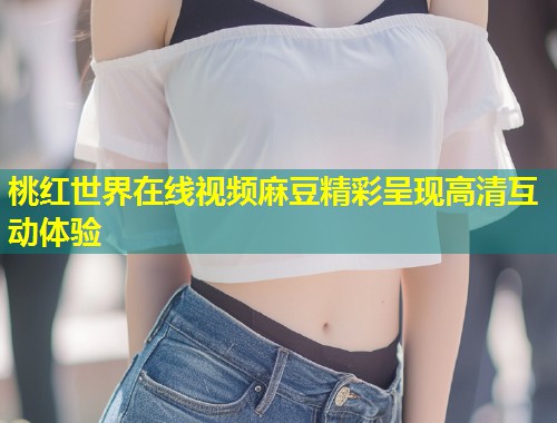 桃红世界在线视频麻豆精彩呈现高清互动体验