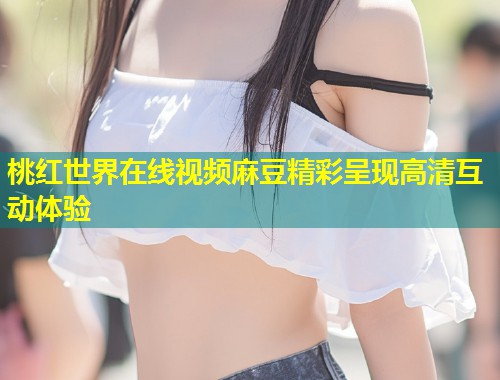桃红世界在线视频麻豆精彩呈现高清互动体验