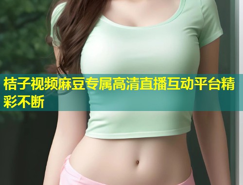 桔子视频麻豆专属高清直播互动平台精彩不断
