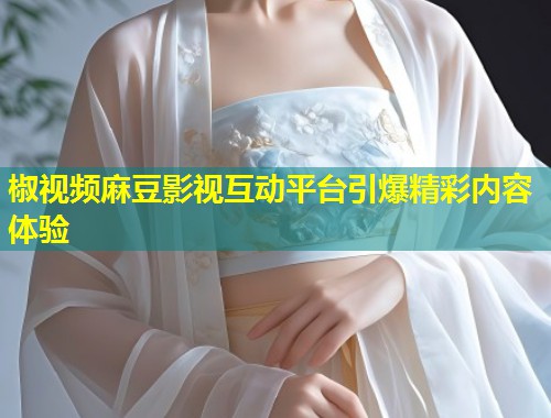 椒视频麻豆影视互动平台引爆精彩内容体验