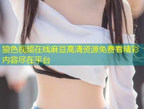 狼色视频在线麻豆高清资源免费看精彩内容尽在平台