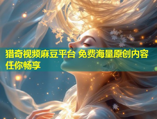 猎奇视频麻豆平台 免费海量原创内容任你畅享