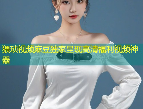 猥琐视频麻豆独家呈现高清福利视频神器