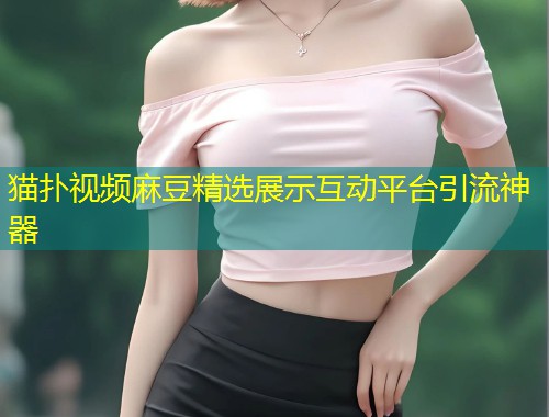 猫扑视频麻豆精选展示互动平台引流神器