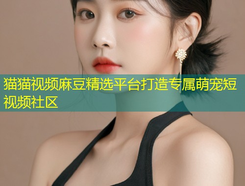 猫猫视频麻豆精选平台打造专属萌宠短视频社区