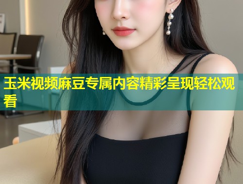 玉米视频麻豆专属内容精彩呈现轻松观看