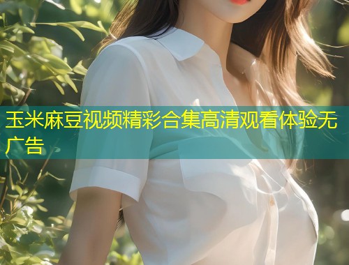 玉米麻豆视频精彩合集高清观看体验无广告