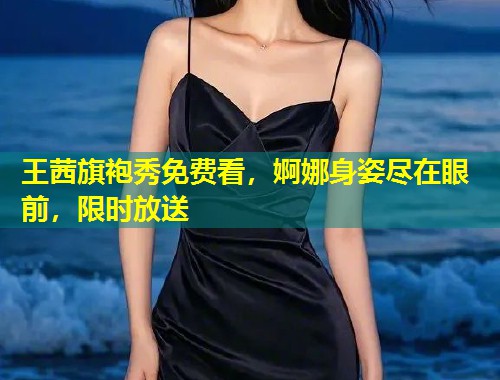 王茜旗袍秀免费看，婀娜身姿尽在眼前，限时放送