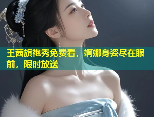 王茜旗袍秀免费看，婀娜身姿尽在眼前，限时放送