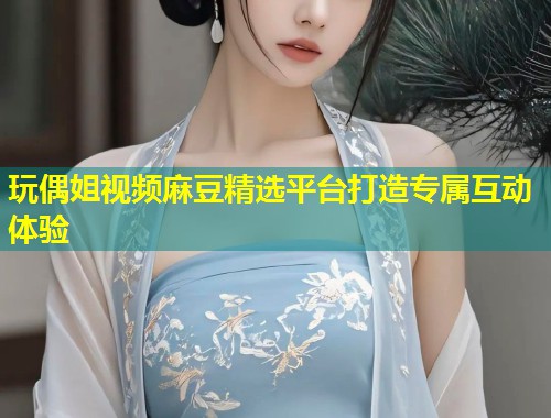 玩偶姐视频麻豆精选平台打造专属互动体验