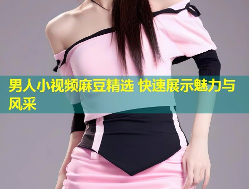 男人小视频麻豆精选 快速展示魅力与风采