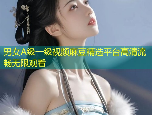 男女A级一级视频麻豆精选平台高清流畅无限观看