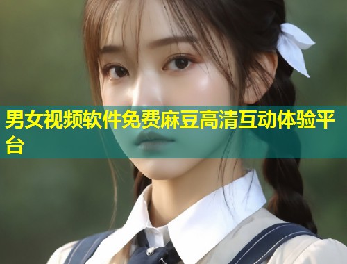 男女视频软件免费麻豆高清互动体验平台