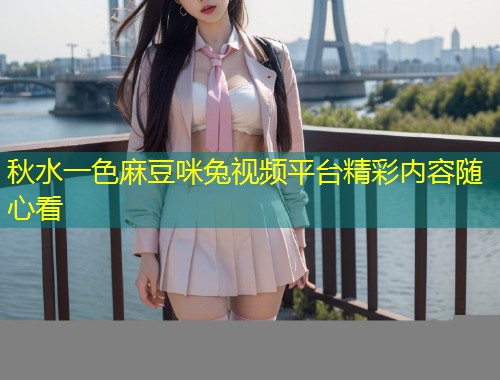 秋水一色麻豆咪兔视频平台精彩内容随心看