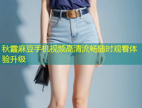秋霞麻豆手机视频高清流畅随时观看体验升级