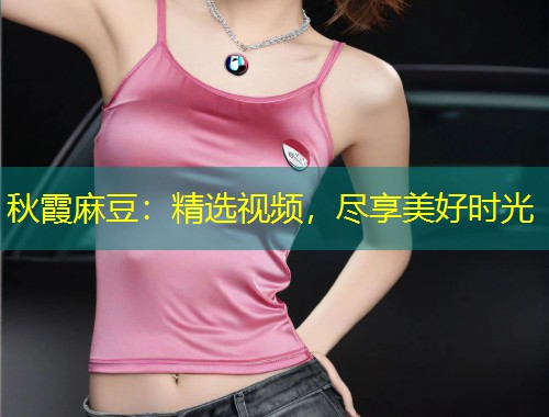 秋霞麻豆：精选视频，尽享美好时光