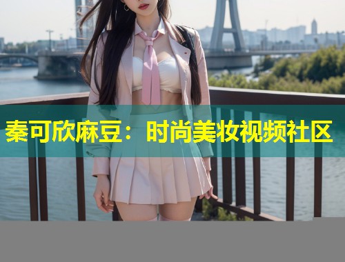 秦可欣麻豆：时尚美妆视频社区