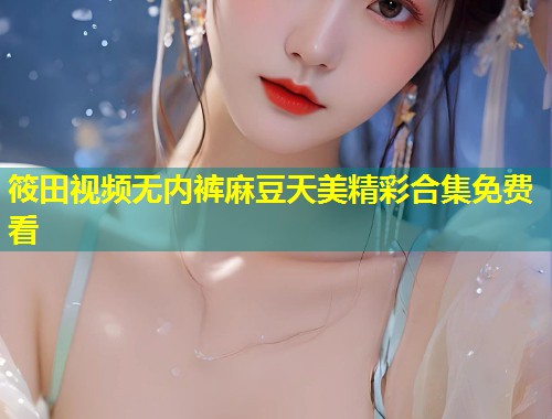 筱田视频无内裤麻豆天美精彩合集免费看