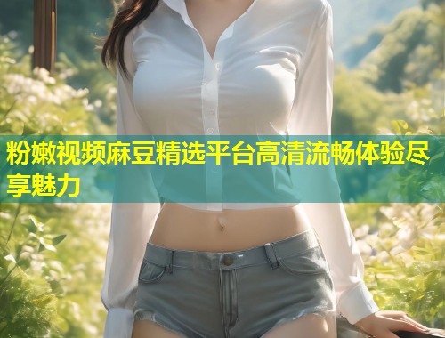 粉嫩视频麻豆精选平台高清流畅体验尽享魅力