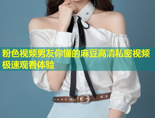 粉色视频男友你懂的麻豆高清私密视频极速观看体验