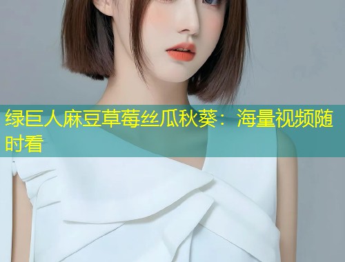 绿巨人麻豆草莓丝瓜秋葵：海量视频随时看