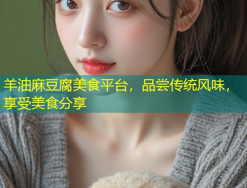 羊油麻豆腐美食平台，品尝传统风味，享受美食分享