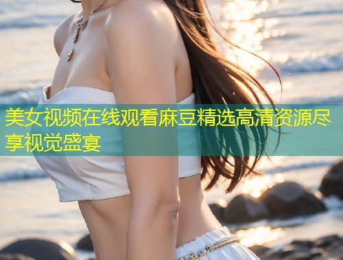美女视频在线观看麻豆精选高清资源尽享视觉盛宴