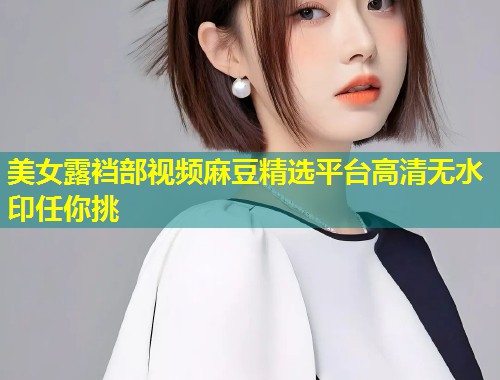 美女露裆部视频麻豆精选平台高清无水印任你挑