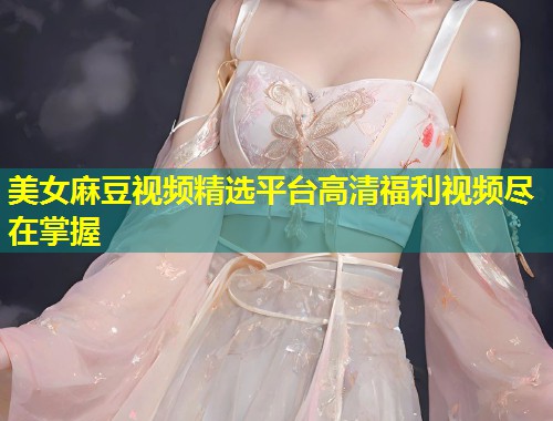 美女麻豆视频精选平台高清福利视频尽在掌握