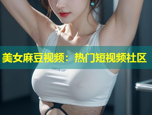 美女麻豆视频：热门短视频社区